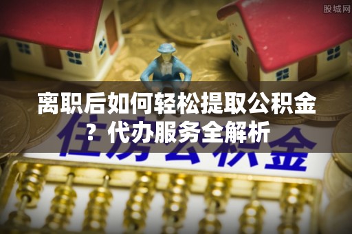 向阳离职后如何轻松提取公积金？代办服务全解析