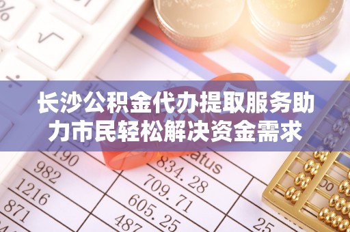 向阳长沙公积金代办提取服务助力市民轻松解决资金需求