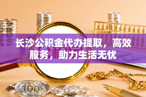 向阳长沙公积金代办提取，高效服务，助力生活无忧