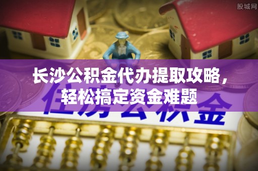 向阳长沙公积金代办提取攻略，轻松搞定资金难题