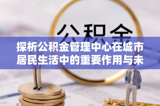 向阳探析公积金管理中心在城市居民生活中的重要作用与未来发展趋势